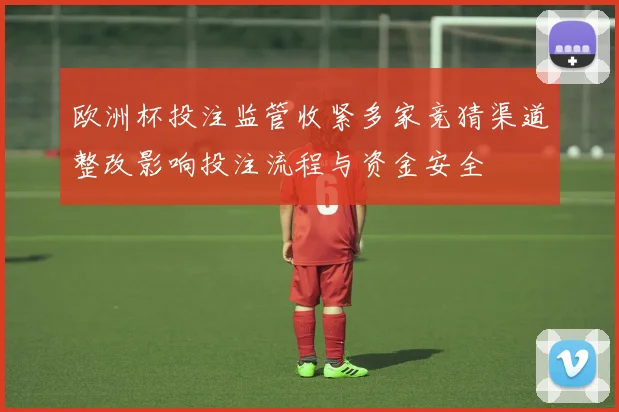 欧洲杯投注监管收紧多家竞猜渠道整改影响投注流程与资金安全