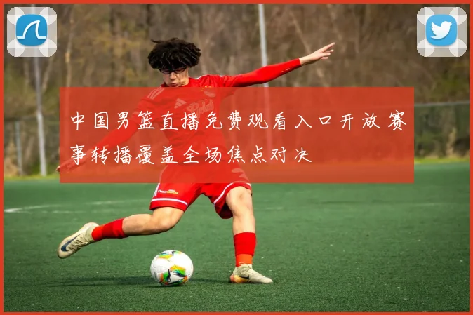 中国男篮直播免费观看入口开放 赛事转播覆盖全场焦点对决
