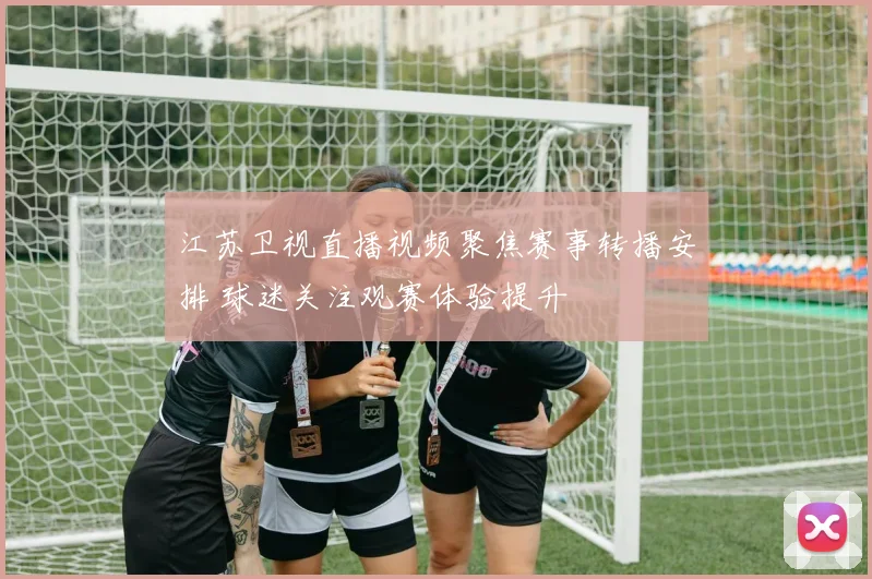江苏卫视直播视频聚焦赛事转播安排 球迷关注观赛体验提升