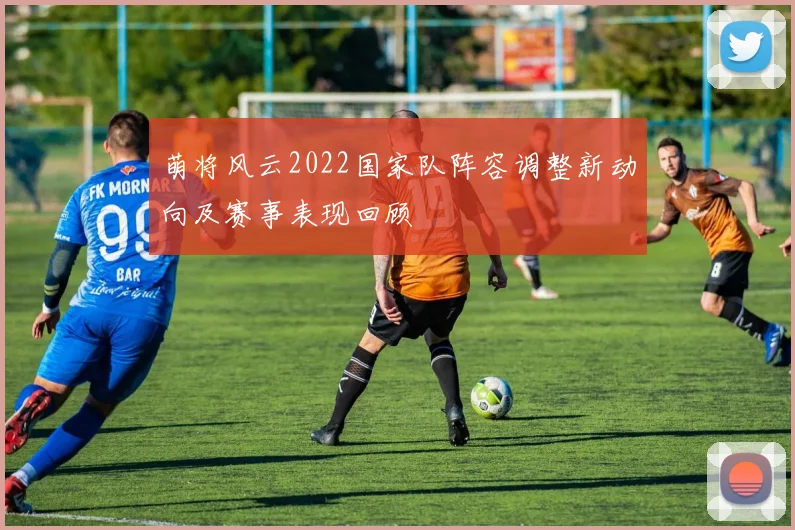 萌将风云2022国家队阵容调整新动向及赛事表现回顾
