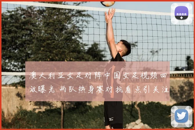 澳大利亚女足对阵中国女足视频回放曝光 两队热身赛对抗看点引关注