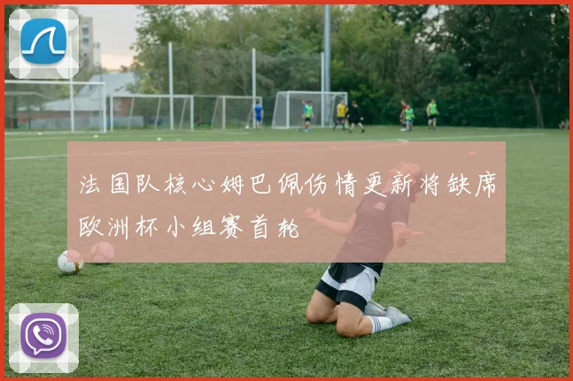 法国队核心姆巴佩伤情更新将缺席欧洲杯小组赛首轮