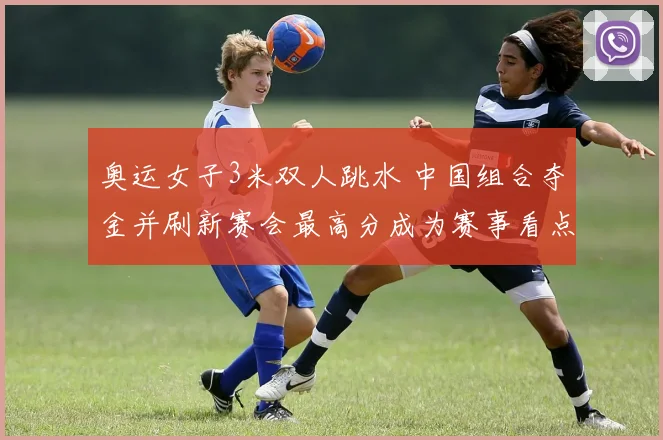 奥运女子3米双人跳水 中国组合夺金并刷新赛会最高分成为赛事看点