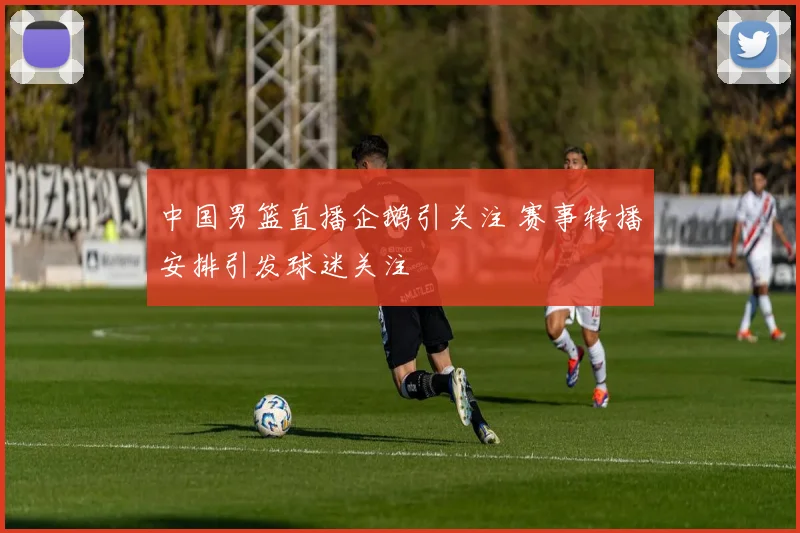 中国男篮直播企鹅引关注 赛事转播安排引发球迷关注