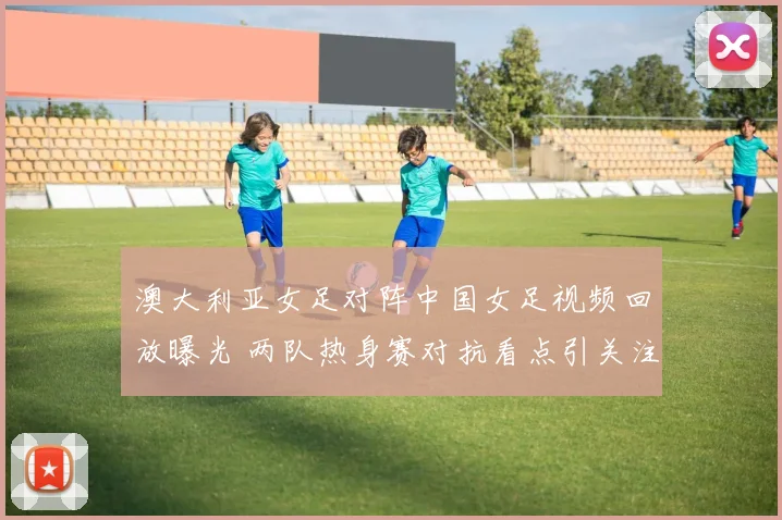 澳大利亚女足对阵中国女足视频回放曝光 两队热身赛对抗看点引关注