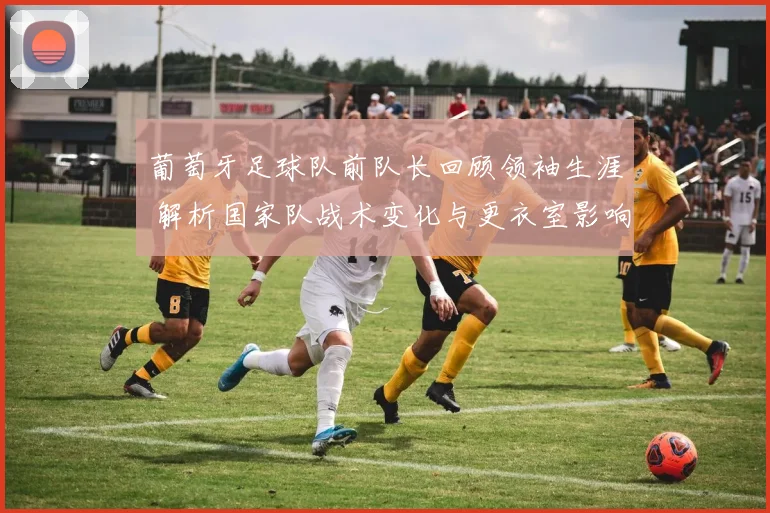 葡萄牙足球队前队长回顾领袖生涯 解析国家队战术变化与更衣室影响