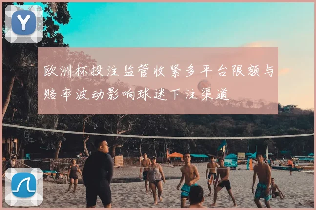 欧洲杯投注监管收紧多平台限额与赔率波动影响球迷下注渠道