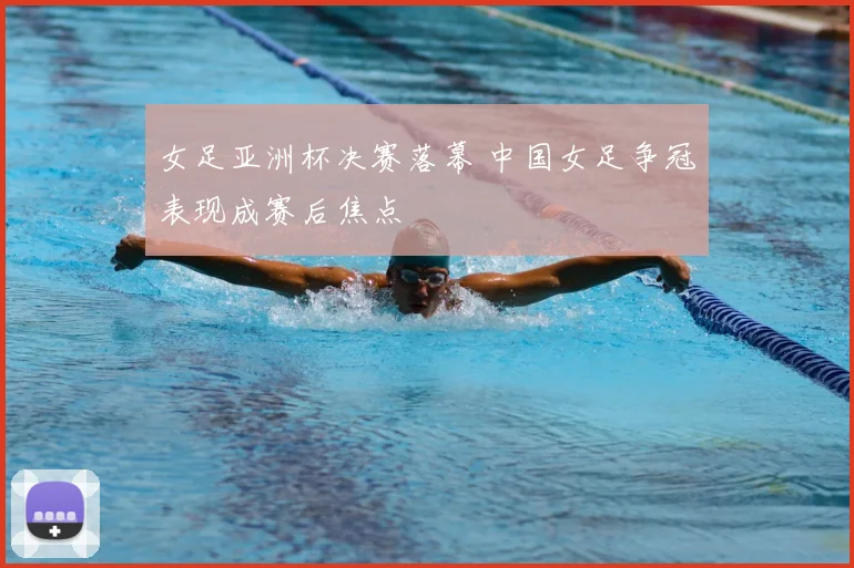 女足亚洲杯决赛落幕 中国女足争冠表现成赛后焦点