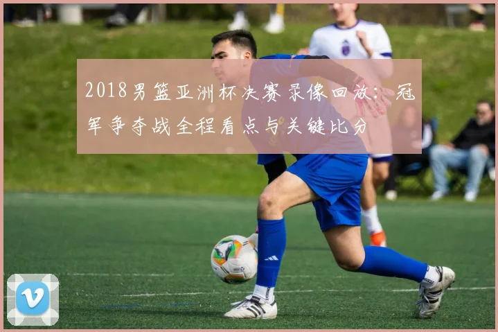 2018男篮亚洲杯决赛录像回放：冠军争夺战全程看点与关键比分