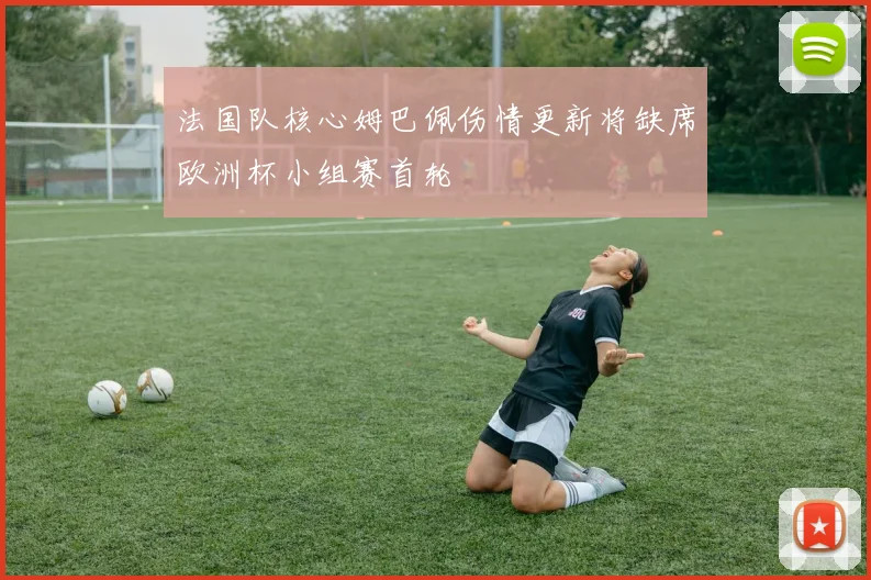 法国队核心姆巴佩伤情更新将缺席欧洲杯小组赛首轮
