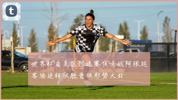 世界杯南美区预选赛焦点战阿根廷客场逆转取胜晋级形势大好