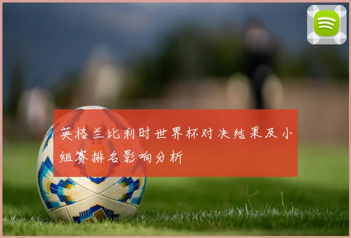 英格兰比利时世界杯对决结果及小组赛排名影响分析