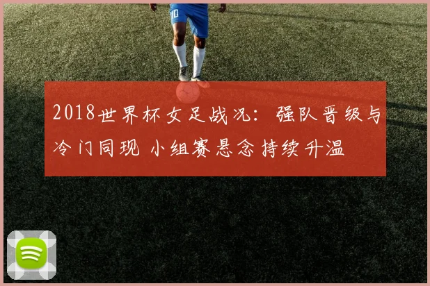 2018世界杯女足战况：强队晋级与冷门同现 小组赛悬念持续升温