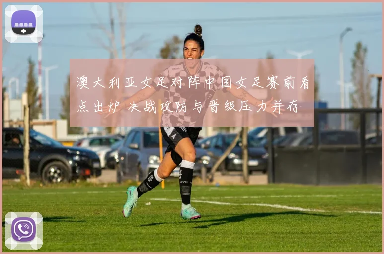 澳大利亚女足对阵中国女足赛前看点出炉 决战攻防与晋级压力并存