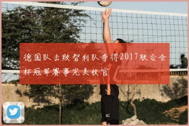 德国队击败智利队夺得2017联合会杯冠军赛事完美收官