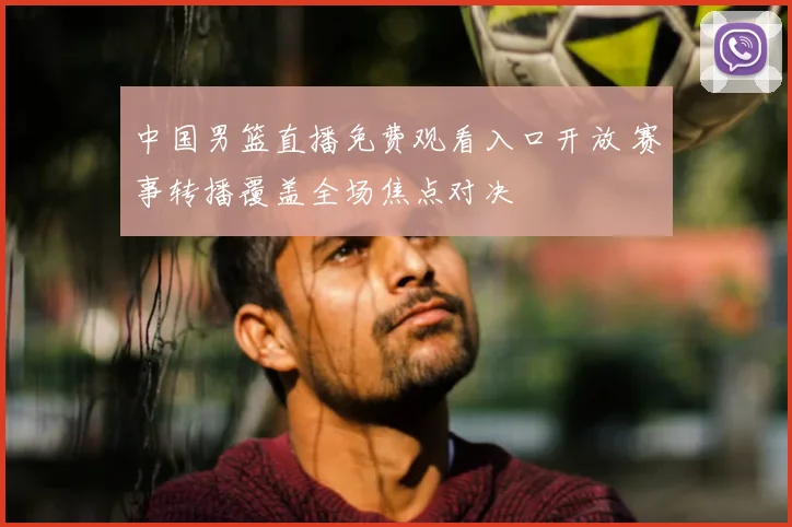 中国男篮直播免费观看入口开放 赛事转播覆盖全场焦点对决