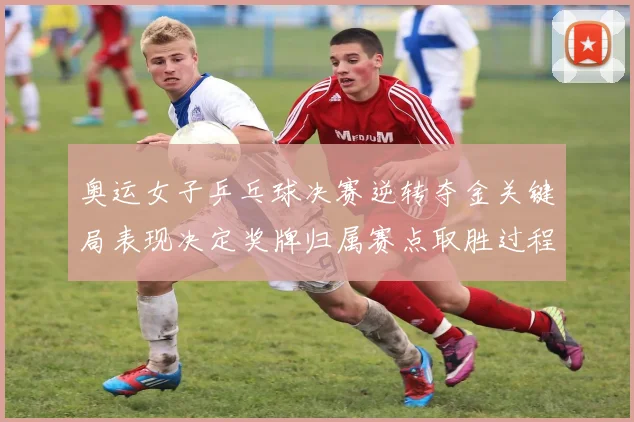 奥运女子乒乓球决赛逆转夺金关键局表现决定奖牌归属赛点取胜过程成看点