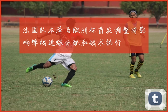 法国队本泽马欧洲杯首发调整将影响锋线进球分配和战术执行