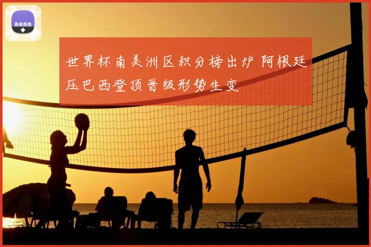 世界杯南美洲区积分榜出炉 阿根廷压巴西登顶晋级形势生变