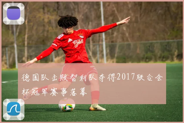 德国队击败智利队夺得2017联合会杯冠军赛事落幕
