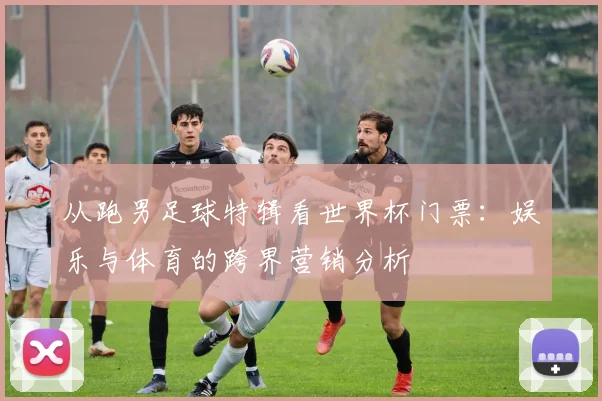 从跑男足球特辑看世界杯门票:娱乐与体育的跨界营销分析