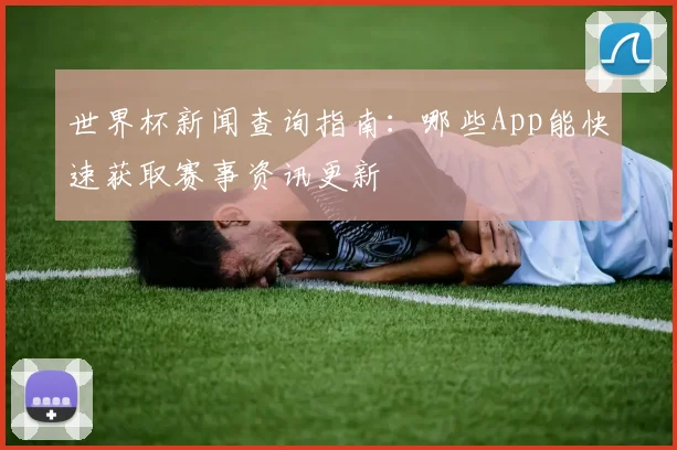 世界杯新闻查询指南:哪些App能快速获取赛事资讯更新