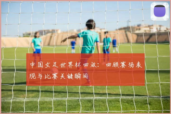 中国女足世界杯回放：回顾赛场表现与比赛关键瞬间