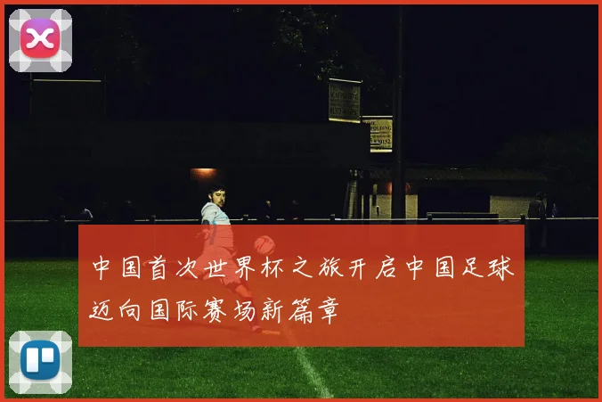 中国首次世界杯之旅开启中国足球迈向国际赛场新篇章
