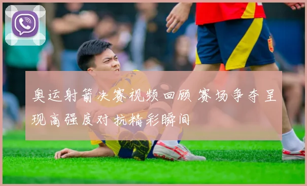 奥运射箭决赛视频回顾 赛场争夺呈现高强度对抗精彩瞬间
