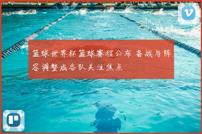 篮球世界杯篮球赛程公布 备战与阵容调整成各队关注焦点