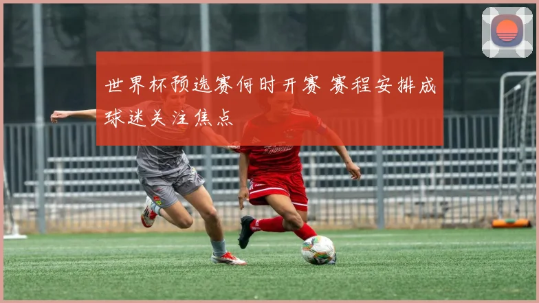 世界杯预选赛何时开赛 赛程安排成球迷关注焦点