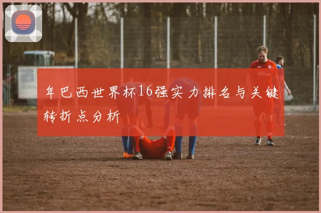 年巴西世界杯16强实力排名与关键转折点分析