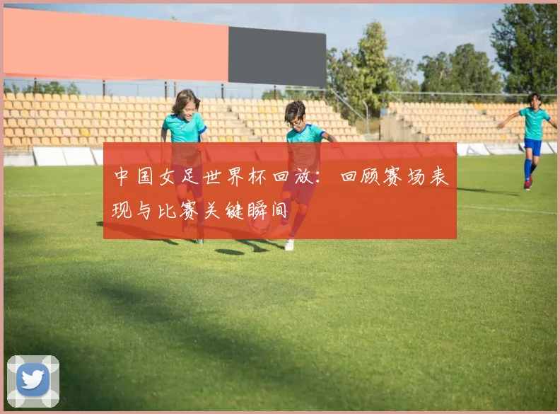 中国女足世界杯回放：回顾赛场表现与比赛关键瞬间