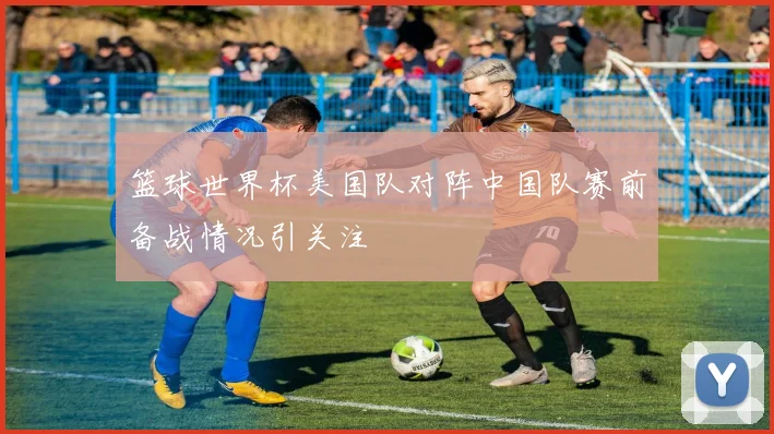 篮球世界杯美国队对阵中国队赛前备战情况引关注