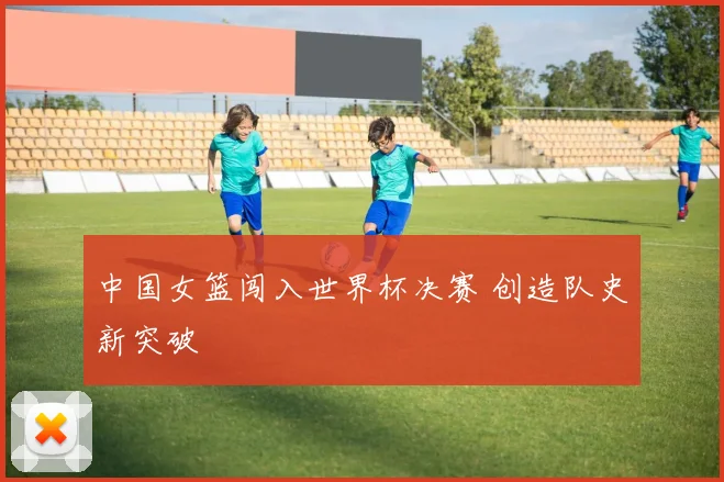 中国女篮闯入世界杯决赛 创造队史新突破