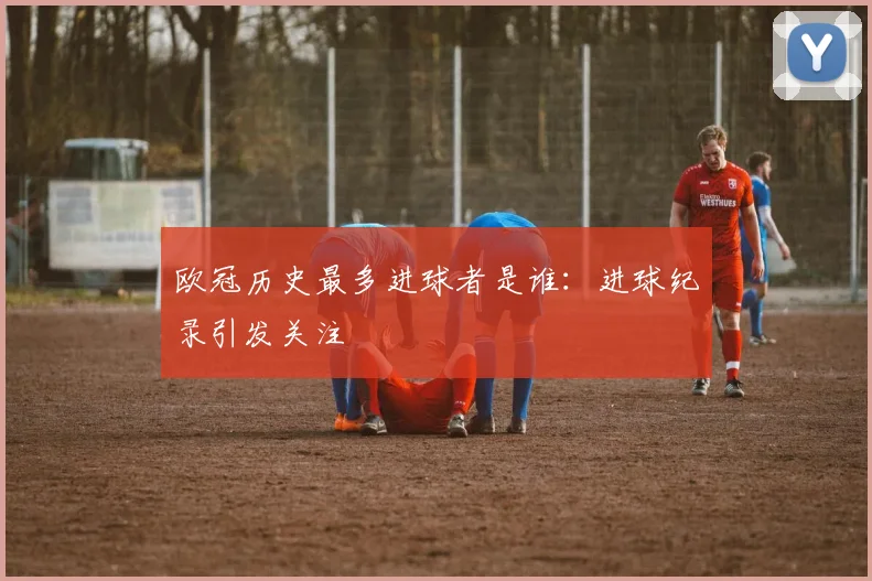 欧冠历史最多进球者是谁:进球纪录引发关注