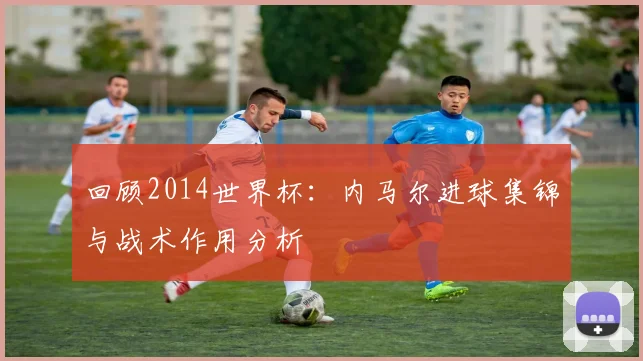 回顾2014世界杯:内马尔进球集锦与战术作用分析